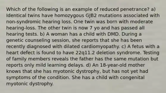 Which of the following is an example of reduced penetrance? a) Identical twins have homozygous GJB2 mutations associated with non-syndromic hearing loss. One twin was born with moderate hearing-loss. The other twin is now 7 yo and has passed all hearing tests. b) A woman has a child with DMD. During a genetic counseling session, she reports that she has been recently diagnosed with dilated cardiomyopathy. c) A fetus with a heart defect is found to have 22q11.2 deletion syndrome. Testing of family members reveals the father has the same mutation but reports only mild learning delays. d) An 18-year-old mother knows that she has myotonic dystrophy, but has not yet had symptoms of the condition. She has a child with congenital myotonic dystrophy.