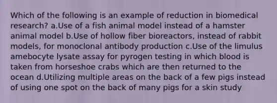 Which of the following is an example of reduction in biomedical research? a.Use of a fish animal model instead of a hamster animal model b.Use of hollow fiber bioreactors, instead of rabbit models, for monoclonal antibody production c.Use of the limulus amebocyte lysate assay for pyrogen testing in which blood is taken from horseshoe crabs which are then returned to the ocean d.Utilizing multiple areas on the back of a few pigs instead of using one spot on the back of many pigs for a skin study