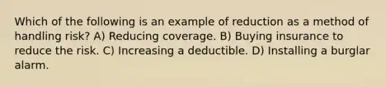 Which of the following is an example of reduction as a method of handling risk? A) Reducing coverage. B) Buying insurance to reduce the risk. C) Increasing a deductible. D) Installing a burglar alarm.