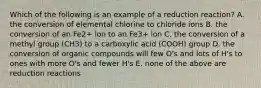 Which of the following is an example of a reduction reaction? A. the conversion of elemental chlorine to chloride ions B. the conversion of an Fe2+ ion to an Fe3+ ion C. the conversion of a methyl group (CH3) to a carboxylic acid (COOH) group D. the conversion of organic compounds will few O's and lots of H's to ones with more O's and fewer H's E. none of the above are reduction reactions