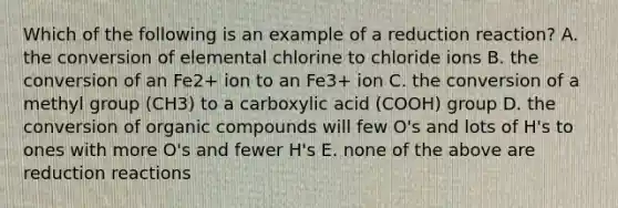 Which of the following is an example of a reduction reaction? A. the conversion of elemental chlorine to chloride ions B. the conversion of an Fe2+ ion to an Fe3+ ion C. the conversion of a methyl group (CH3) to a carboxylic acid (COOH) group D. the conversion of <a href='https://www.questionai.com/knowledge/kSg4ucUAKW-organic-compounds' class='anchor-knowledge'>organic compounds</a> will few O's and lots of H's to ones with more O's and fewer H's E. none of the above are reduction reactions