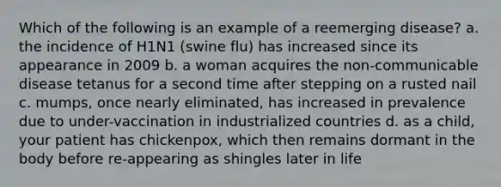 Which of the following is an example of a reemerging disease? a. the incidence of H1N1 (swine flu) has increased since its appearance in 2009 b. a woman acquires the non-communicable disease tetanus for a second time after stepping on a rusted nail c. mumps, once nearly eliminated, has increased in prevalence due to under-vaccination in industrialized countries d. as a child, your patient has chickenpox, which then remains dormant in the body before re-appearing as shingles later in life