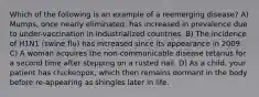 Which of the following is an example of a reemerging disease? A) Mumps, once nearly eliminated, has increased in prevalence due to under-vaccination in industrialized countries. B) The incidence of H1N1 (swine flu) has increased since its appearance in 2009. C) A woman acquires the non-communicable disease tetanus for a second time after stepping on a rusted nail. D) As a child, your patient has chickenpox, which then remains dormant in the body before re-appearing as shingles later in life.
