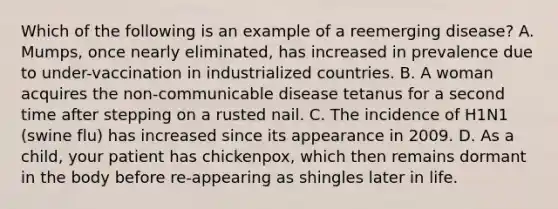 Which of the following is an example of a reemerging disease? A. Mumps, once nearly eliminated, has increased in prevalence due to under-vaccination in industrialized countries. B. A woman acquires the non-communicable disease tetanus for a second time after stepping on a rusted nail. C. The incidence of H1N1 (swine flu) has increased since its appearance in 2009. D. As a child, your patient has chickenpox, which then remains dormant in the body before re-appearing as shingles later in life.