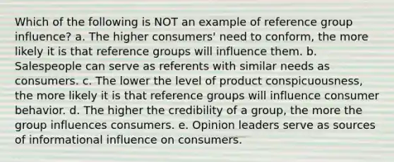 Which of the following is NOT an example of reference group influence? a. The higher consumers' need to conform, the more likely it is that reference groups will influence them. b. Salespeople can serve as referents with similar needs as consumers. c. The lower the level of product conspicuousness, the more likely it is that reference groups will influence consumer behavior. d. The higher the credibility of a group, the more the group influences consumers. e. Opinion leaders serve as sources of informational influence on consumers.