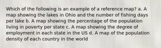 Which of the following is an example of a reference map? a. A map showing the lakes in Ohio and the number of fishing days per lake b. A map showing the percentage of the population living in poverty per state c. A map showing the degree of employment in each state in the US d. A map of the population density of each country in the world