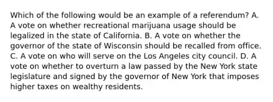 Which of the following would be an example of a referendum? A. A vote on whether recreational marijuana usage should be legalized in the state of California. B. A vote on whether the governor of the state of Wisconsin should be recalled from office. C. A vote on who will serve on the Los Angeles city council. D. A vote on whether to overturn a law passed by the New York state legislature and signed by the governor of New York that imposes higher taxes on wealthy residents.