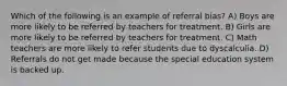 Which of the following is an example of referral bias? A) Boys are more likely to be referred by teachers for treatment. B) Girls are more likely to be referred by teachers for treatment. C) Math teachers are more likely to refer students due to dyscalculia. D) Referrals do not get made because the special education system is backed up.