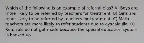 Which of the following is an example of referral bias? A) Boys are more likely to be referred by teachers for treatment. B) Girls are more likely to be referred by teachers for treatment. C) Math teachers are more likely to refer students due to dyscalculia. D) Referrals do not get made because the special education system is backed up.