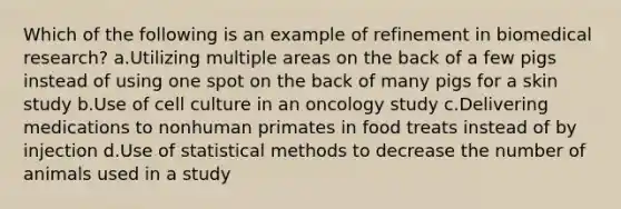 Which of the following is an example of refinement in biomedical research? a.Utilizing multiple areas on the back of a few pigs instead of using one spot on the back of many pigs for a skin study b.Use of cell culture in an oncology study c.Delivering medications to nonhuman primates in food treats instead of by injection d.Use of statistical methods to decrease the number of animals used in a study