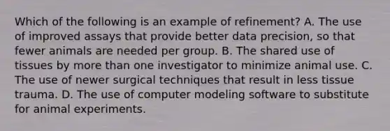 Which of the following is an example of refinement? A. The use of improved assays that provide better data precision, so that fewer animals are needed per group. B. The shared use of tissues by more than one investigator to minimize animal use. C. The use of newer surgical techniques that result in less tissue trauma. D. The use of computer modeling software to substitute for animal experiments.