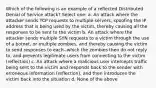 Which of the following is an example of a reflected Distributed Denial of Service attack? Select one: a. An attack where the attacker sends TCP requests to multiple servers, spoofing the IP address that is being used by the victim, thereby causing all the responses to be sent to the victim b. An attack where the attacker sends multiple SYN requests to a victim through the use of a botnet, or multiple zombies, and thereby causing the victim to send responses to each--which the zombies then do not reply to, and prevents legitimate users from connecting to the victim (reflection) c. An attack where a malicious user intercepts traffic being sent to the victim and responds back to the sender with erroneous information (reflection), and then introduces the victim back into the situation d. None of the above