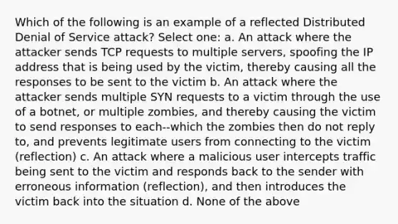 Which of the following is an example of a reflected Distributed Denial of Service attack? Select one: a. An attack where the attacker sends TCP requests to multiple servers, spoofing the IP address that is being used by the victim, thereby causing all the responses to be sent to the victim b. An attack where the attacker sends multiple SYN requests to a victim through the use of a botnet, or multiple zombies, and thereby causing the victim to send responses to each--which the zombies then do not reply to, and prevents legitimate users from connecting to the victim (reflection) c. An attack where a malicious user intercepts traffic being sent to the victim and responds back to the sender with erroneous information (reflection), and then introduces the victim back into the situation d. None of the above