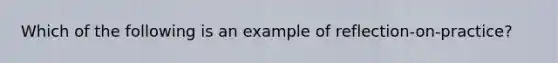 Which of the following is an example of reflection-on-practice?