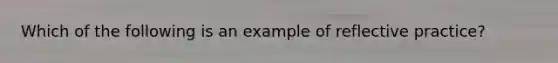 Which of the following is an example of reflective practice?