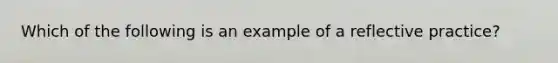 Which of the following is an example of a reflective practice?