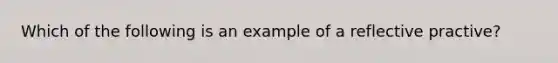 Which of the following is an example of a reflective practive?