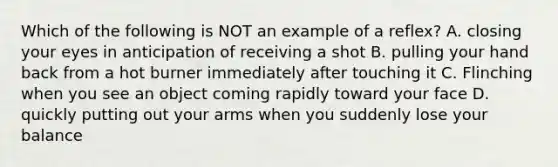 Which of the following is NOT an example of a reflex? A. closing your eyes in anticipation of receiving a shot B. pulling your hand back from a hot burner immediately after touching it C. Flinching when you see an object coming rapidly toward your face D. quickly putting out your arms when you suddenly lose your balance