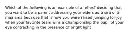 Which of the following is an example of a reflex? deciding that you want to be a parent addressing your elders as â sirâ or â maâ amâ because that is how you were raised jumping for joy when your favorite team wins a championship the pupil of your eye contracting in the presence of bright light