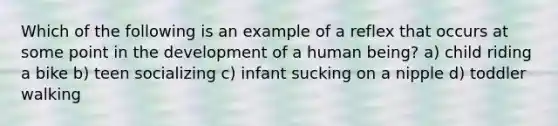 Which of the following is an example of a reflex that occurs at some point in the development of a human being? a) child riding a bike b) teen socializing c) infant sucking on a nipple d) toddler walking