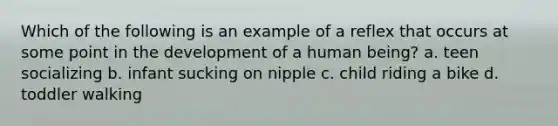 Which of the following is an example of a reflex that occurs at some point in the development of a human being? a. teen socializing b. infant sucking on nipple c. child riding a bike d. toddler walking