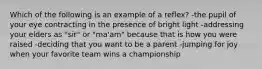 Which of the following is an example of a reflex? -the pupil of your eye contracting in the presence of bright light -addressing your elders as "sir" or "ma'am" because that is how you were raised -deciding that you want to be a parent -jumping for joy when your favorite team wins a championship