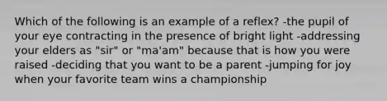 Which of the following is an example of a reflex? -the pupil of your eye contracting in the presence of bright light -addressing your elders as "sir" or "ma'am" because that is how you were raised -deciding that you want to be a parent -jumping for joy when your favorite team wins a championship