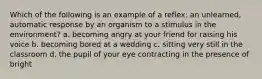 Which of the following is an example of a reflex: an unlearned, automatic response by an organism to a stimulus in the environment? a. becoming angry at your friend for raising his voice b. becoming bored at a wedding c. sitting very still in the classroom d. the pupil of your eye contracting in the presence of bright