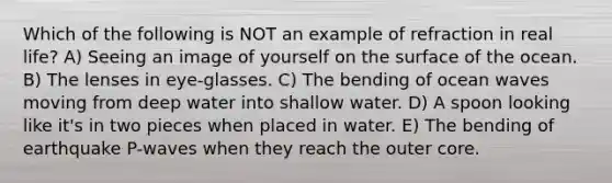 Which of the following is NOT an example of refraction in real life? A) Seeing an image of yourself on the surface of the ocean. B) The lenses in eye-glasses. C) The bending of ocean waves moving from deep water into shallow water. D) A spoon looking like it's in two pieces when placed in water. E) The bending of earthquake P-waves when they reach the outer core.