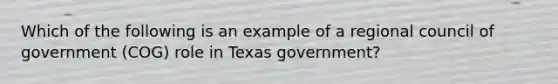 Which of the following is an example of a regional council of government (COG) role in Texas government?