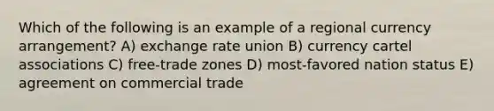 Which of the following is an example of a regional currency arrangement? A) exchange rate union B) currency cartel associations C) free-trade zones D) most-favored nation status E) agreement on commercial trade