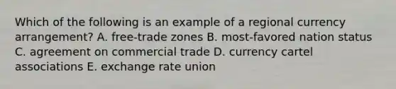 Which of the following is an example of a regional currency arrangement? A. free-trade zones B. most-favored nation status C. agreement on commercial trade D. currency cartel associations E. exchange rate union