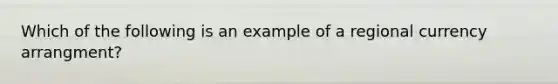 Which of the following is an example of a regional currency arrangment?