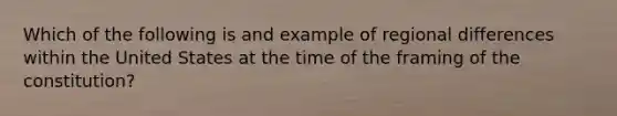 Which of the following is and example of regional differences within the United States at the time of the framing of the constitution?