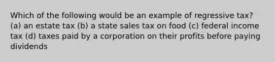 Which of the following would be an example of regressive tax? (a) an estate tax (b) a state sales tax on food (c) federal income tax (d) taxes paid by a corporation on their profits before paying dividends