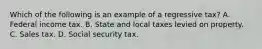 Which of the following is an example of a regressive tax? A. Federal income tax. B. State and local taxes levied on property. C. Sales tax. D. Social security tax.