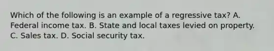 Which of the following is an example of a regressive tax? A. Federal income tax. B. State and local taxes levied <a href='https://www.questionai.com/knowledge/kMnCxQNcUl-on-property' class='anchor-knowledge'>on property</a>. C. Sales tax. D. Social security tax.