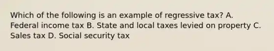 Which of the following is an example of regressive tax? A. Federal income tax B. State and local taxes levied on property C. Sales tax D. Social security tax