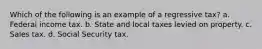 Which of the following is an example of a regressive tax? a. Federal income tax. b. State and local taxes levied on property. c. Sales tax. d. Social Security tax.