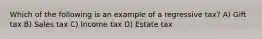 Which of the following is an example of a regressive tax? A) Gift tax B) Sales tax C) Income tax D) Estate tax