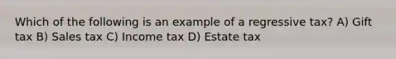 Which of the following is an example of a regressive tax? A) Gift tax B) Sales tax C) Income tax D) Estate tax