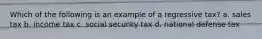 Which of the following is an example of a regressive tax? a. sales tax b. income tax c. social security tax d. national defense tax