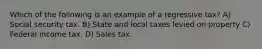 Which of the following is an example of a regressive tax? A) Social security tax. B) State and local taxes levied on property C) Federal income tax. D) Sales tax.