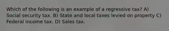 Which of the following is an example of a regressive tax? A) Social security tax. B) State and local taxes levied on property C) Federal income tax. D) Sales tax.