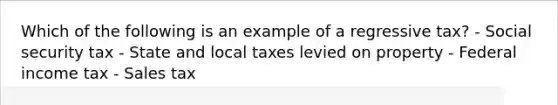 Which of the following is an example of a regressive tax? - Social security tax - State and local taxes levied on property - Federal income tax - Sales tax