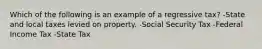 Which of the following is an example of a regressive tax? -State and local taxes levied on property. -Social Security Tax -Federal Income Tax -State Tax