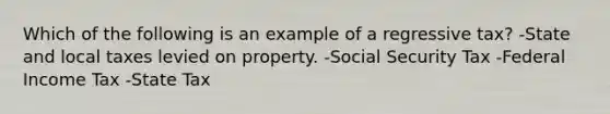 Which of the following is an example of a regressive tax? -State and local taxes levied on property. -Social Security Tax -Federal Income Tax -State Tax