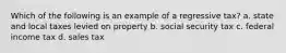 Which of the following is an example of a regressive tax? a. state and local taxes levied on property b. social security tax c. federal income tax d. sales tax