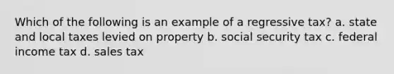 Which of the following is an example of a regressive tax? a. state and local taxes levied on property b. social security tax c. federal income tax d. sales tax