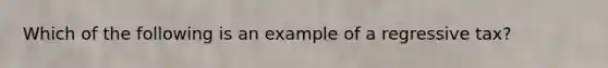 Which of the following is an example of a regressive tax?